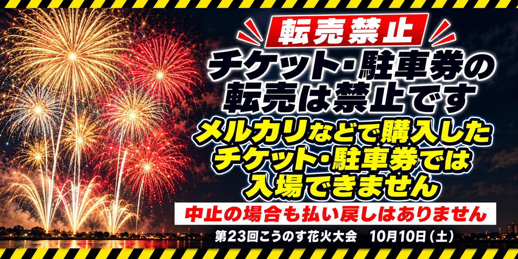 転売禁止。チケット・駐車券の転売は禁止です。メルカリなどで購入したチケット・駐車券では入場できません。中止の場合も払い戻しはありません。第23回こうのす花火大会 10月10日（土）